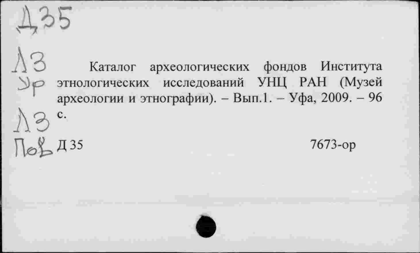 ﻿ДІБ
Л З
Лэ
Каталог археологических фондов Института этнологических исследований УНЦ РАН (Музей археологии и этнографии). - Вып.1. — Уфа, 2009. - 96 с.
ГНИ35
7673-ор